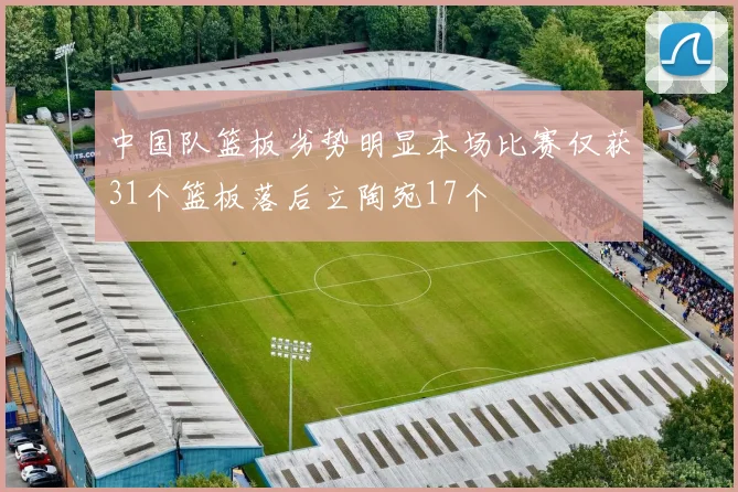 中国队篮板劣势明显本场比赛仅获31个篮板落后立陶宛17个