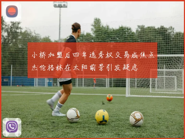 小桥加盟后四年选秀权交易成焦点杰伦格林在太阳前景引发疑虑
