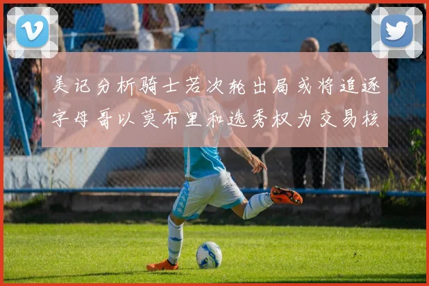 美记分析骑士若次轮出局或将追逐字母哥以莫布里和选秀权为交易核心