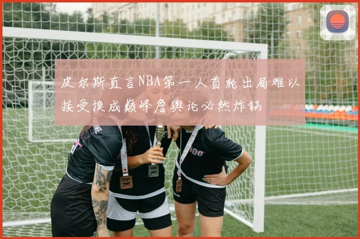 皮尔斯直言NBA第一人首轮出局难以接受换成巅峰詹舆论必然炸锅