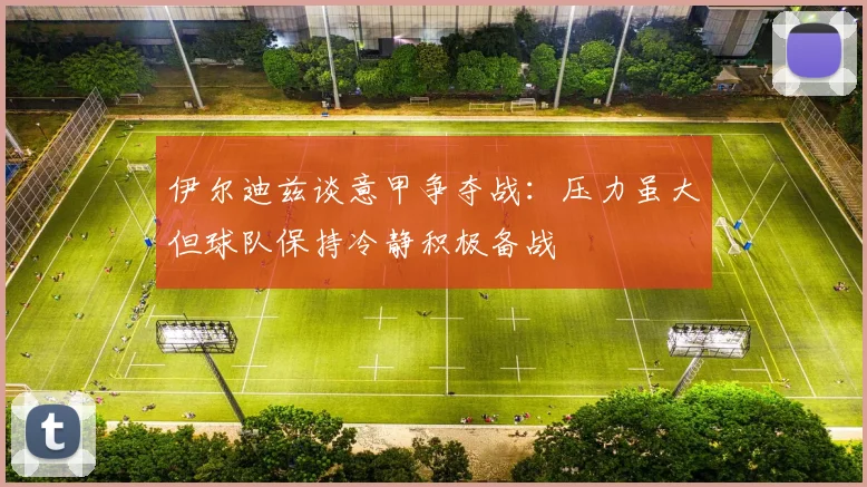 伊尔迪兹谈意甲争夺战：压力虽大但球队保持冷静积极备战