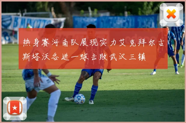 热身赛河南队展现实力艾克拜尔古斯塔沃各进一球击败武汉三镇